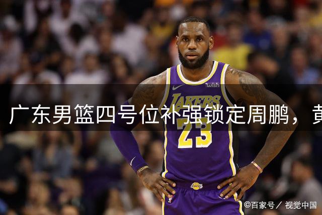 广东男篮四号位补强锁定周鹏，黄明依转会成定局